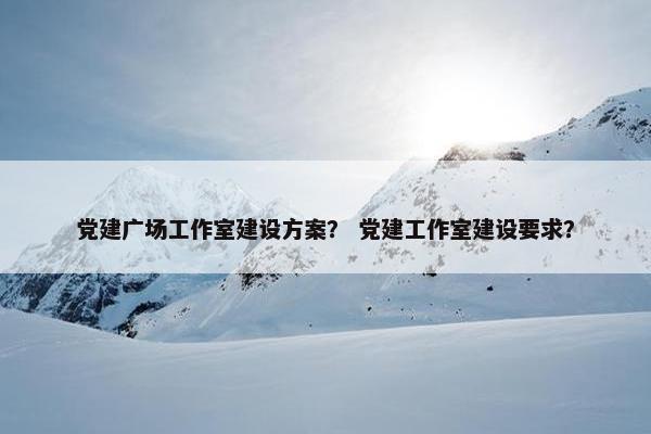 党建广场工作室建设方案？ 党建工作室建设要求？