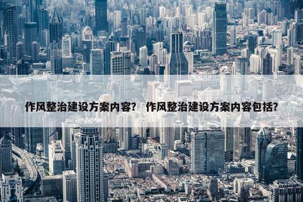 作风整治建设方案内容？ 作风整治建设方案内容包括？