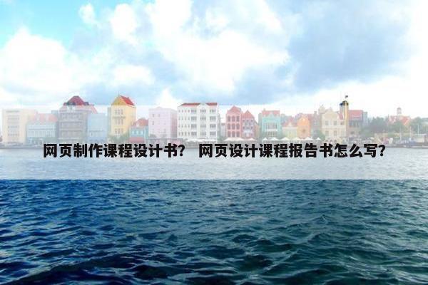 网页制作课程设计书？ 网页设计课程报告书怎么写？