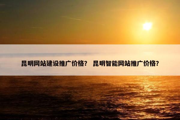 昆明网站建设推广价格？ 昆明智能网站推广价格？