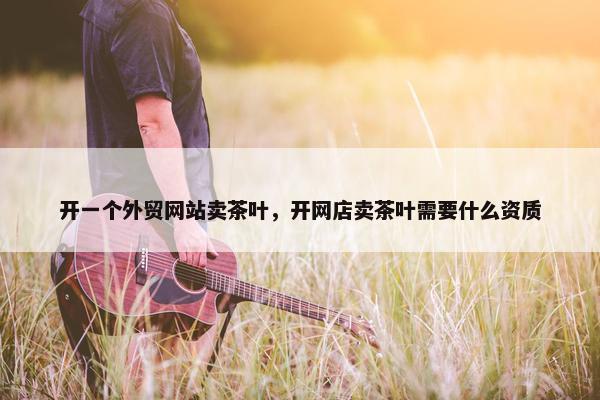 开一个外贸网站卖茶叶，开网店卖茶叶需要什么资质