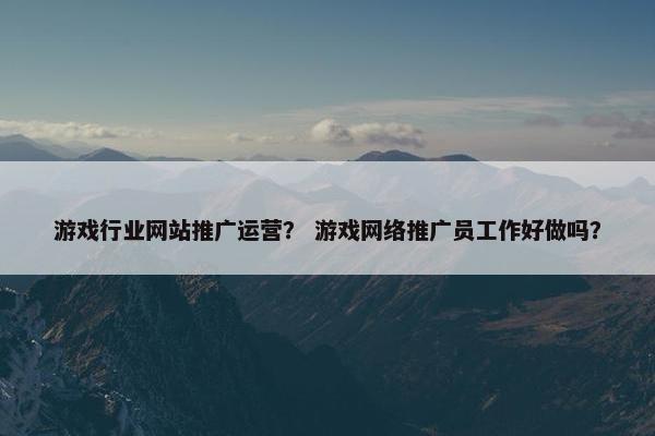 游戏行业网站推广运营？ 游戏网络推广员工作好做吗？