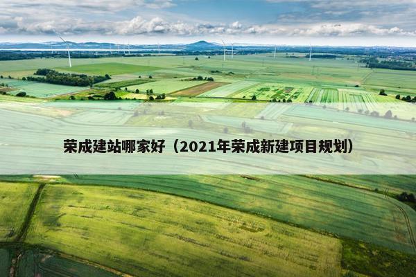 荣成建站哪家好（2021年荣成新建项目规划）