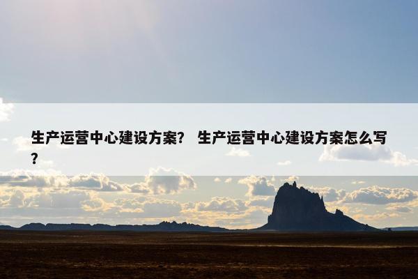 生产运营中心建设方案？ 生产运营中心建设方案怎么写？