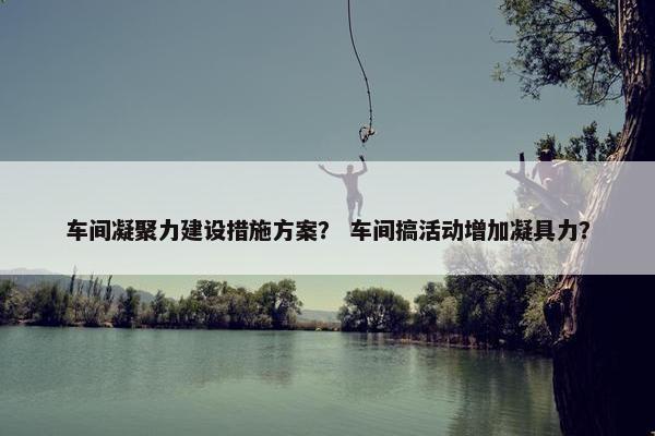 车间凝聚力建设措施方案？ 车间搞活动增加凝具力？