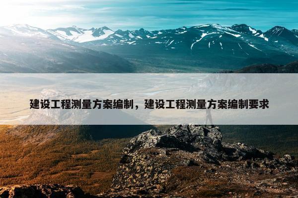 建设工程测量方案编制，建设工程测量方案编制要求