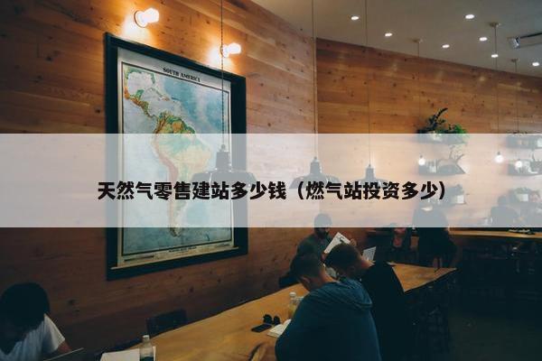 天然气零售建站多少钱（燃气站投资多少）