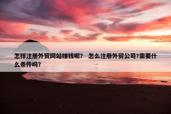 怎样注册外贸网站赚钱呢？ 怎么注册外贸公司?需要什么条件吗？