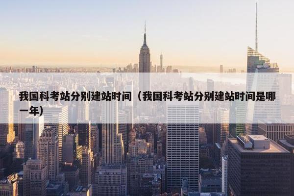 我国科考站分别建站时间（我国科考站分别建站时间是哪一年）
