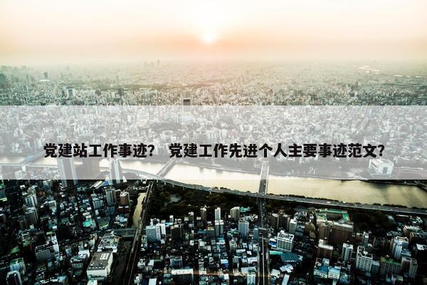 党建站工作事迹？ 党建工作先进个人主要事迹范文？