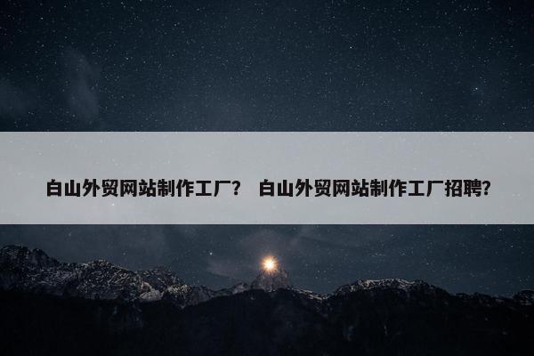 白山外贸网站制作工厂？ 白山外贸网站制作工厂招聘？
