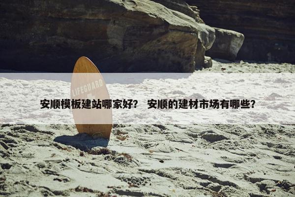 安顺模板建站哪家好？ 安顺的建材市场有哪些？