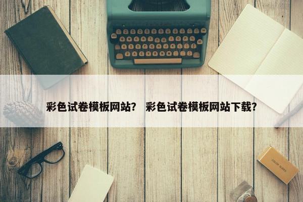 彩色试卷模板网站？ 彩色试卷模板网站下载？