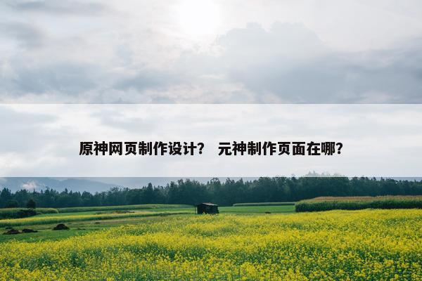 原神网页制作设计？ 元神制作页面在哪？