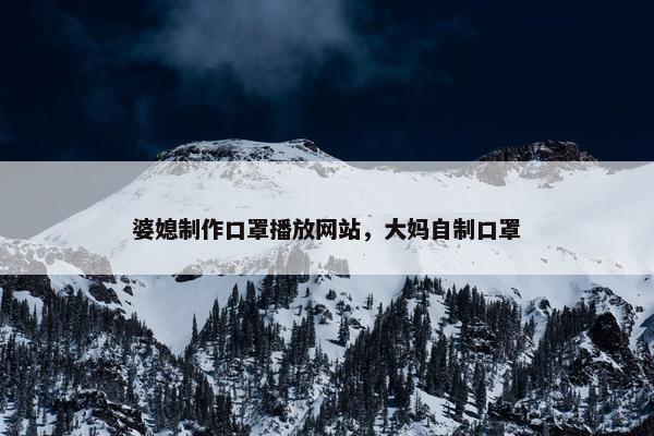 婆媳制作口罩播放网站，大妈自制口罩