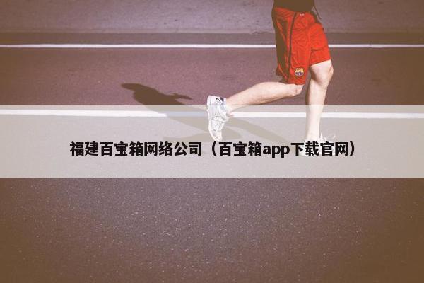 福建百宝箱网络公司（百宝箱app下载官网）