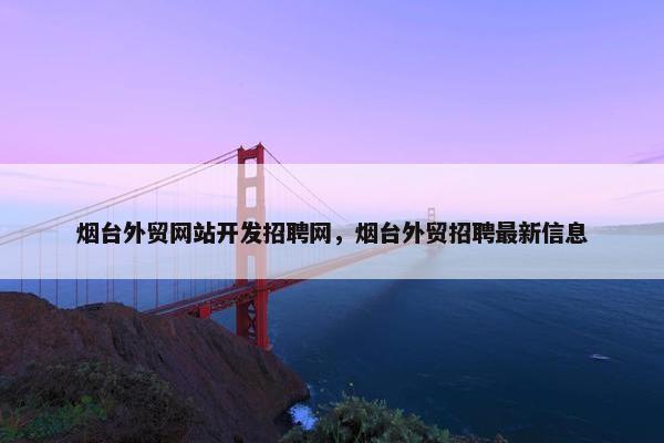 烟台外贸网站开发招聘网，烟台外贸招聘最新信息