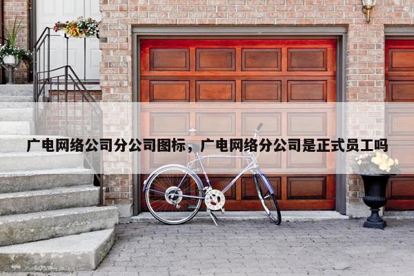 广电网络公司分公司图标，广电网络分公司是正式员工吗
