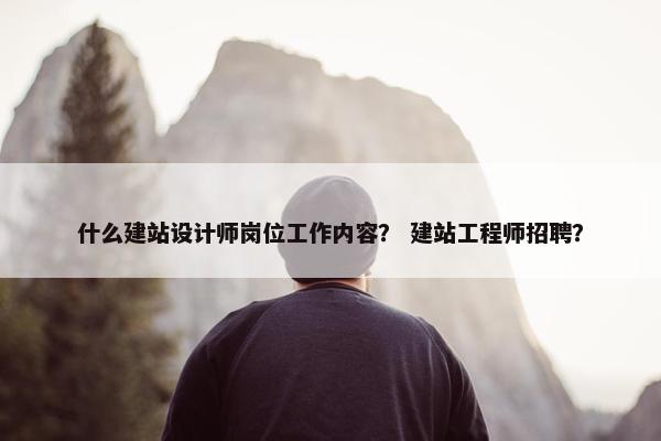 什么建站设计师岗位工作内容？ 建站工程师招聘？