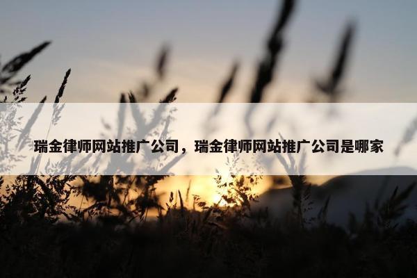 瑞金律师网站推广公司，瑞金律师网站推广公司是哪家