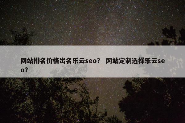 网站排名价格出名乐云seo？ 网站定制选择乐云seo？
