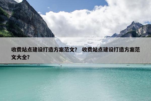 收费站点建设打造方案范文？ 收费站点建设打造方案范文大全？