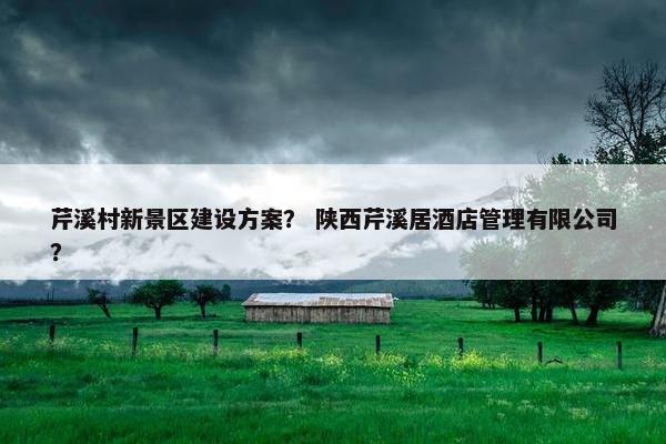 芹溪村新景区建设方案？ 陕西芹溪居酒店管理有限公司？