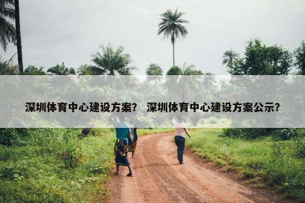 深圳体育中心建设方案？ 深圳体育中心建设方案公示？