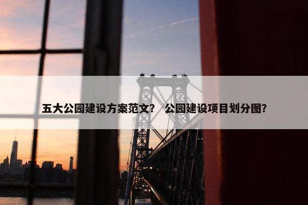 五大公园建设方案范文？ 公园建设项目划分图？
