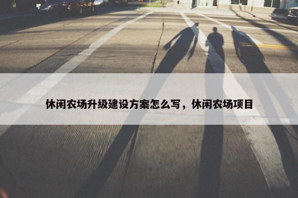 休闲农场升级建设方案怎么写，休闲农场项目