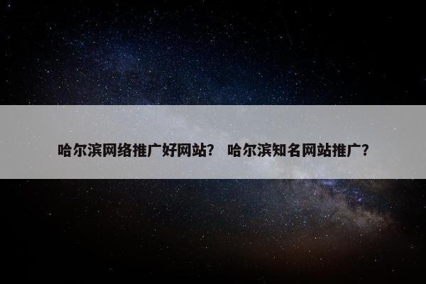 哈尔滨网络推广好网站？ 哈尔滨知名网站推广？