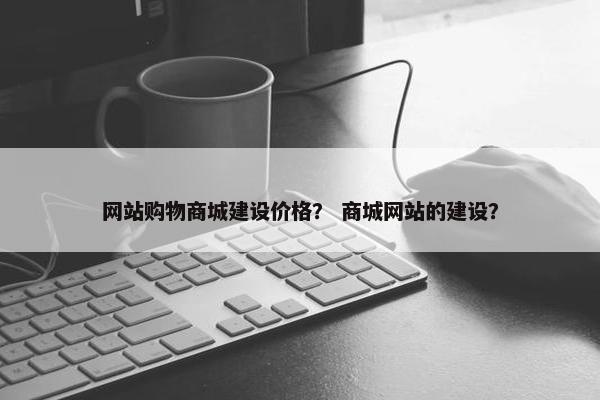网站购物商城建设价格？ 商城网站的建设？