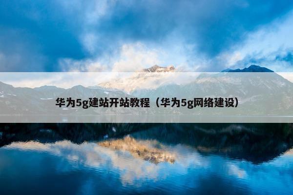 华为5g建站开站教程（华为5g网络建设）