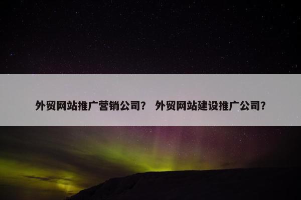 外贸网站推广营销公司？ 外贸网站建设推广公司？