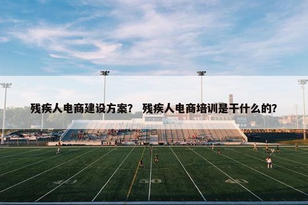 残疾人电商建设方案？ 残疾人电商培训是干什么的？