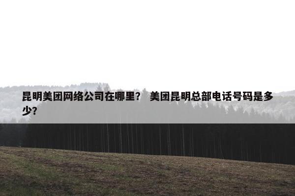 昆明美团网络公司在哪里？ 美团昆明总部电话号码是多少？