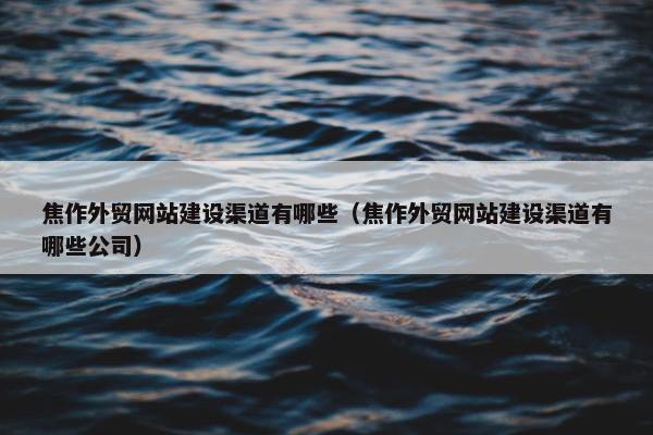 焦作外贸网站建设渠道有哪些（焦作外贸网站建设渠道有哪些公司）