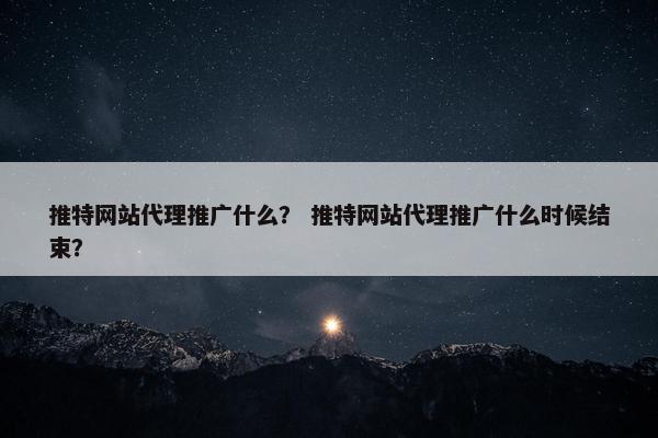 推特网站代理推广什么？ 推特网站代理推广什么时候结束？