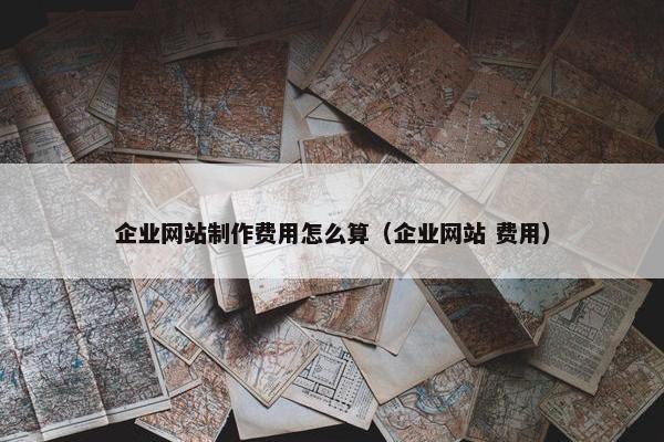 企业网站制作费用怎么算（企业网站 费用）