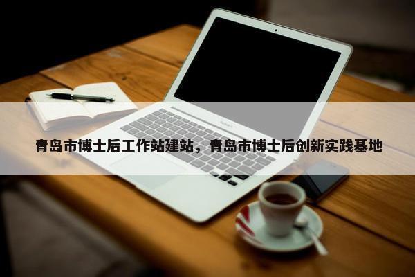 青岛市博士后工作站建站，青岛市博士后创新实践基地