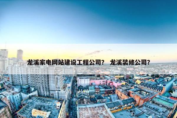 龙溪家电网站建设工程公司？ 龙溪装修公司？