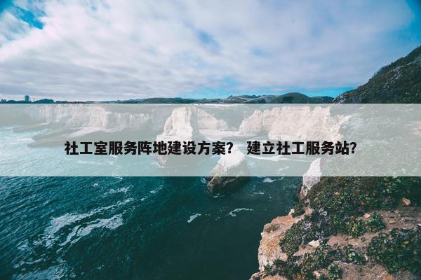 社工室服务阵地建设方案？ 建立社工服务站？