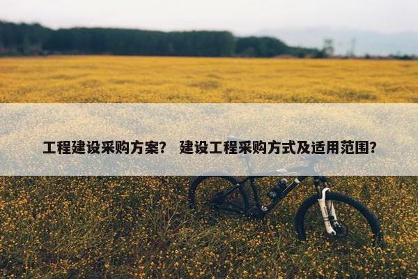 工程建设采购方案？ 建设工程采购方式及适用范围？