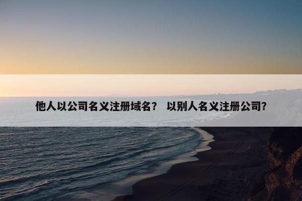 他人以公司名义注册域名？ 以别人名义注册公司？