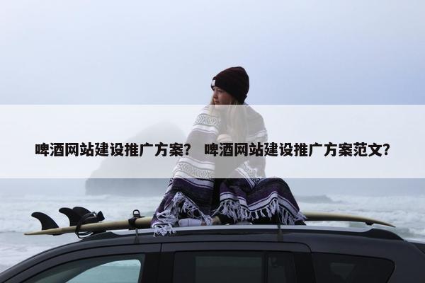 啤酒网站建设推广方案？ 啤酒网站建设推广方案范文？