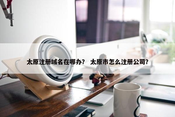 太原注册域名在哪办？ 太原市怎么注册公司？