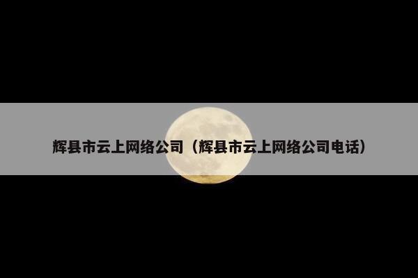 辉县市云上网络公司（辉县市云上网络公司电话）