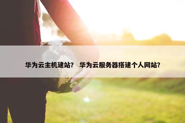 华为云主机建站？ 华为云服务器搭建个人网站？
