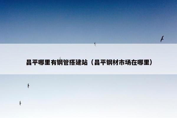 昌平哪里有钢管搭建站（昌平钢材市场在哪里）