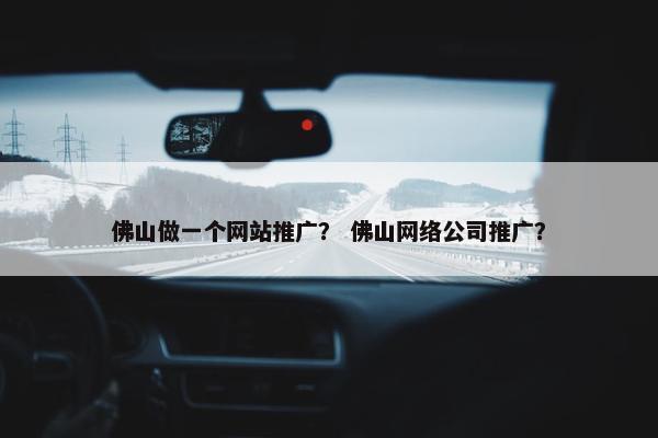 佛山做一个网站推广？ 佛山网络公司推广？